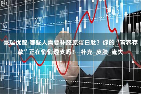 豪瑞优配 哪些人需要补胶原蛋白肽？你的“青春存款”正在悄悄透支吗？_补充_皮肤_流失