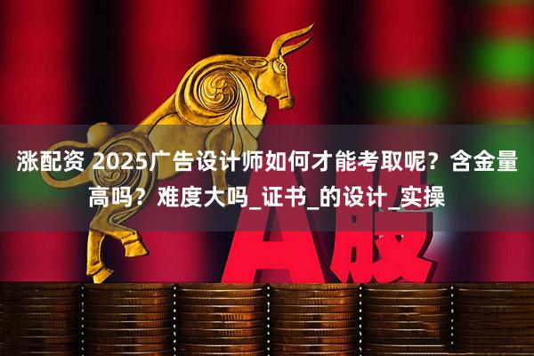 涨配资 2025广告设计师如何才能考取呢？含金量高吗？难度大吗_证书_的设计_实操
