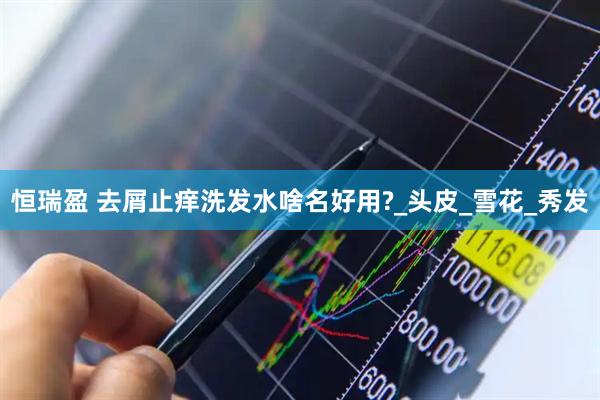 恒瑞盈 去屑止痒洗发水啥名好用?_头皮_雪花_秀发