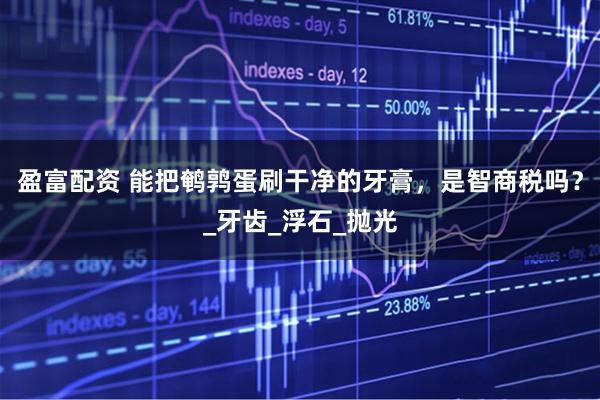 盈富配资 能把鹌鹑蛋刷干净的牙膏，是智商税吗？_牙齿_浮石_抛光