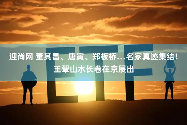 迎尚网 董其昌、唐寅、郑板桥…名家真迹集结！王翚山水长卷在京展出