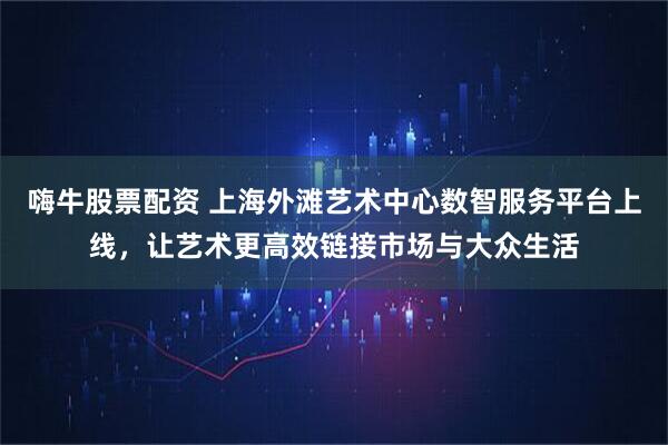 嗨牛股票配资 上海外滩艺术中心数智服务平台上线，让艺术更高效链接市场与大众生活