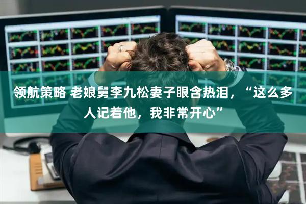 领航策略 老娘舅李九松妻子眼含热泪，“这么多人记着他，我非常开心”