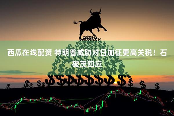 西瓜在线配资 特朗普威胁对日加征更高关税！石破茂回应