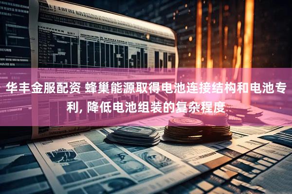 华丰金服配资 蜂巢能源取得电池连接结构和电池专利, 降低电池组装的复杂程度