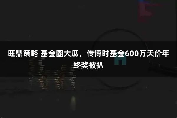 旺鼎策略 基金圈大瓜，传博时基金600万天价年终奖被扒