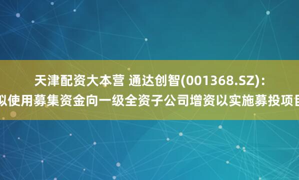 天津配资大本营 通达创智(001368.SZ)：拟使用募集资金向一级全资子公司增资以实施募投项目