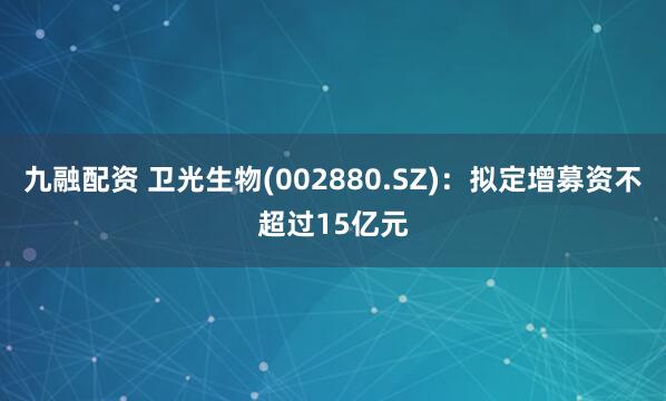 九融配资 卫光生物(002880.SZ)：拟定增募资不超过15亿元