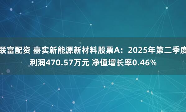 联富配资 嘉实新能源新材料股票A：2025年第二季度利润470.57万元 净值增长率0.46%