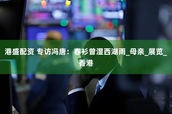 港盛配资 专访冯唐：春衫曾湿西湖雨_母亲_展览_香港
