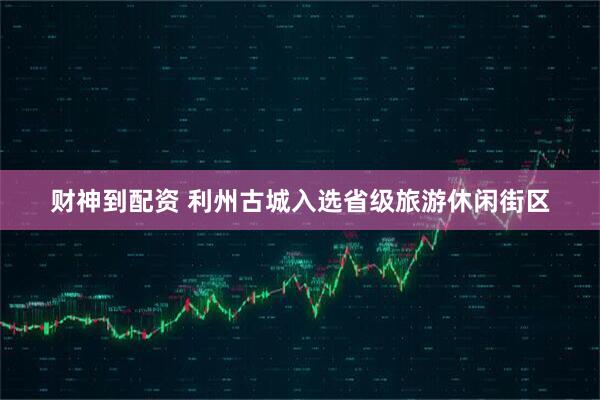 财神到配资 利州古城入选省级旅游休闲街区