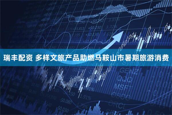 瑞丰配资 多样文旅产品助燃马鞍山市暑期旅游消费