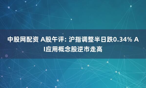 中股网配资 A股午评: 沪指调整半日跌0.34% AI应用概念股逆市走高
