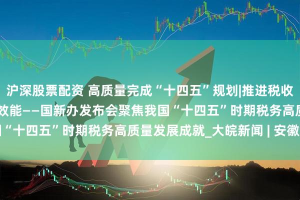 沪深股票配资 高质量完成“十四五”规划|推进税收改革发展 提升治理体系效能——国新办发布会聚焦我国“十四五”时期税务高质量发展成就_大皖新闻 | 安徽网