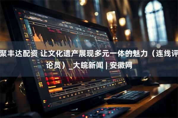 聚丰达配资 让文化遗产展现多元一体的魅力（连线评论员）_大皖新闻 | 安徽网