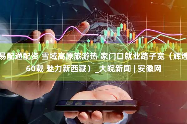 易配通配资 雪域高原旅游热 家门口就业路子宽（辉煌60载 魅力新西藏）_大皖新闻 | 安徽网