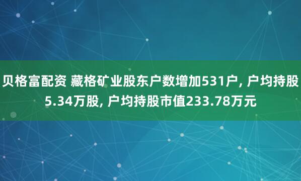 贝格富配资 藏格矿业股东户数增加531户, 户均持股5.34万股, 户均持股市值233.78万元