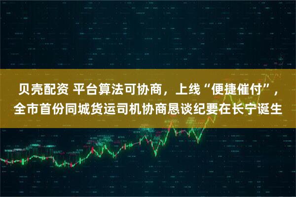 贝壳配资 平台算法可协商，上线“便捷催付”，全市首份同城货运司机协商恳谈纪要在长宁诞生