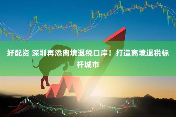 好配资 深圳再添离境退税口岸！打造离境退税标杆城市