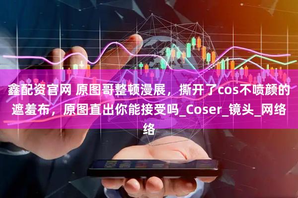 鑫配资官网 原图哥整顿漫展，撕开了cos不喷颜的遮羞布，原图直出你能接受吗_Coser_镜头_网络