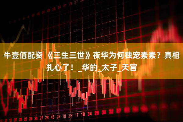 牛壹佰配资 《三生三世》夜华为何独宠素素？真相扎心了！_华的_太子_天宫