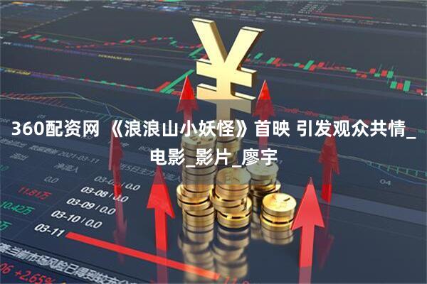 360配资网 《浪浪山小妖怪》首映 引发观众共情_电影_影片_廖宇