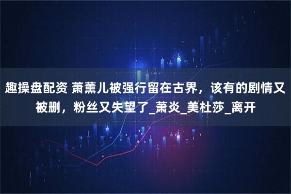 趣操盘配资 萧薰儿被强行留在古界，该有的剧情又被删，粉丝又失望了_萧炎_美杜莎_离开