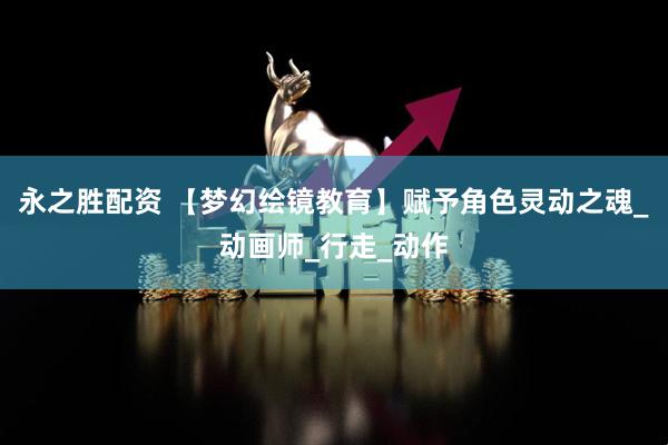 永之胜配资 【梦幻绘镜教育】赋予角色灵动之魂_动画师_行走_动作