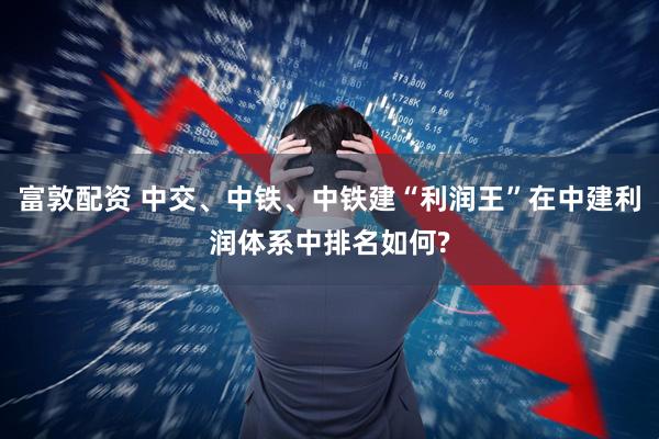富敦配资 中交、中铁、中铁建“利润王”在中建利润体系中排名如何?