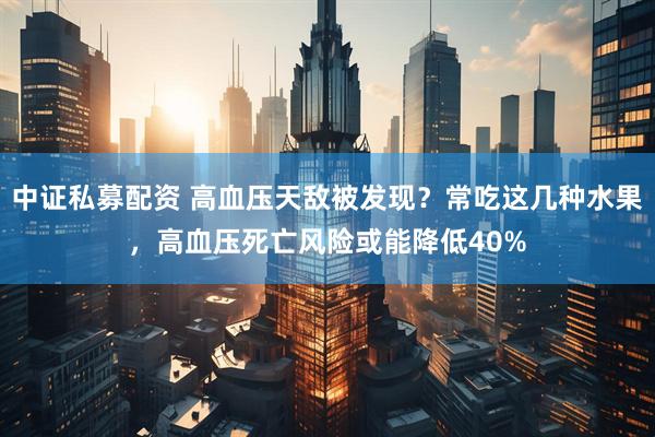 中证私募配资 高血压天敌被发现？常吃这几种水果，高血压死亡风险或能降低40%
