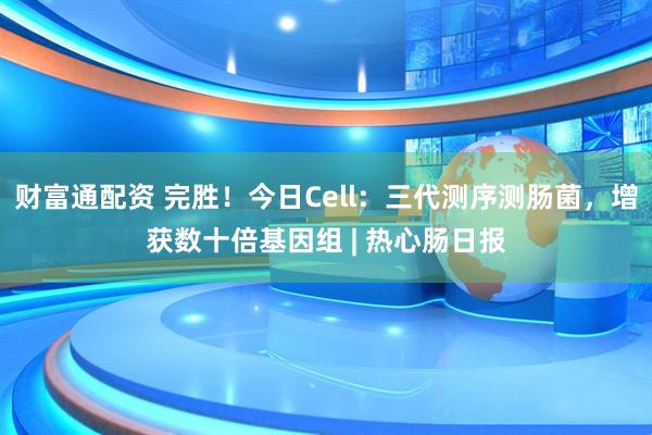 财富通配资 完胜！今日Cell：三代测序测肠菌，增获数十倍基因组 | 热心肠日报