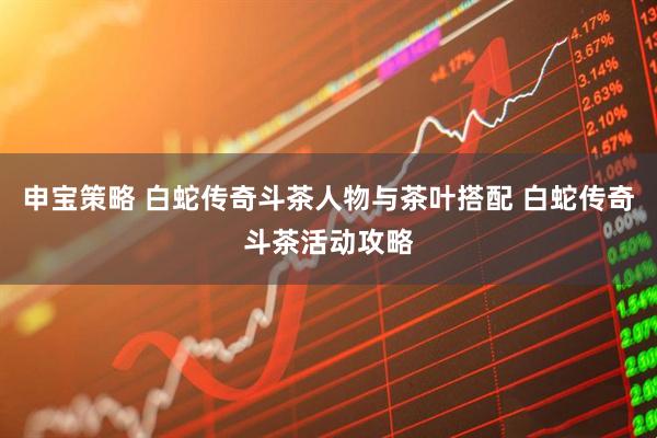 申宝策略 白蛇传奇斗茶人物与茶叶搭配 白蛇传奇斗茶活动攻略