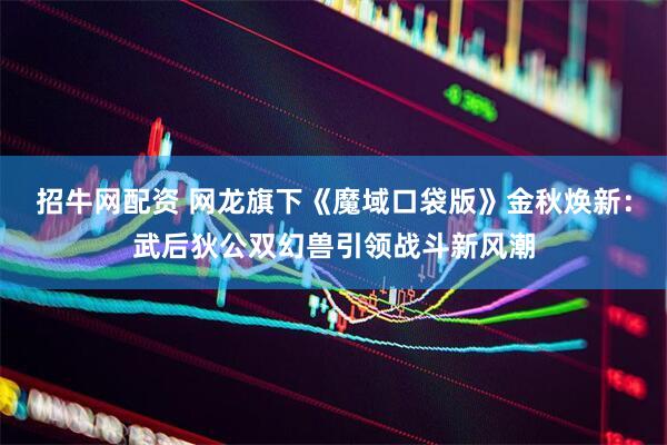 招牛网配资 网龙旗下《魔域口袋版》金秋焕新：武后狄公双幻兽引领战斗新风潮