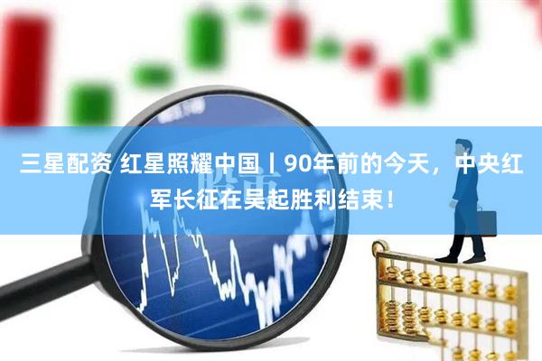 三星配资 红星照耀中国丨90年前的今天，中央红军长征在吴起胜利结束！