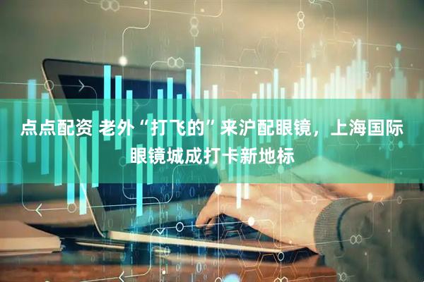 点点配资 老外“打飞的”来沪配眼镜，上海国际眼镜城成打卡新地标
